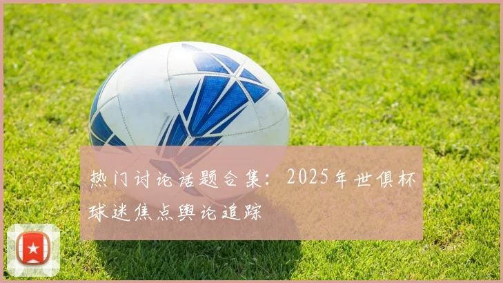热门讨论话题合集：2025年世俱杯球迷焦点舆论追踪