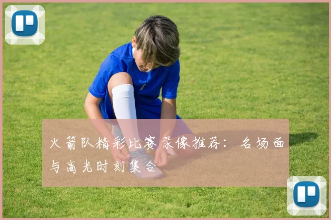 火箭队精彩比赛录像推荐：名场面与高光时刻集合
