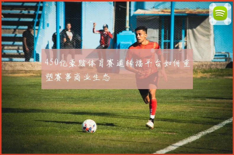 450亿豪赌体育赛道转播平台如何重塑赛事商业生态